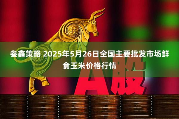 叁鑫策略 2025年5月26日全国主要批发市场鲜食玉米价格行情