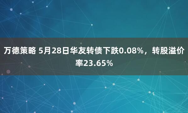 万德策略 5月28日华友转债下跌0.08%，转股溢价率23.65%