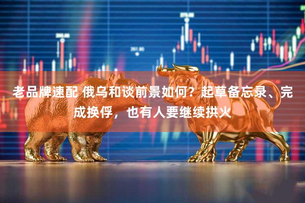 老品牌速配 俄乌和谈前景如何？起草备忘录、完成换俘，也有人要继续拱火