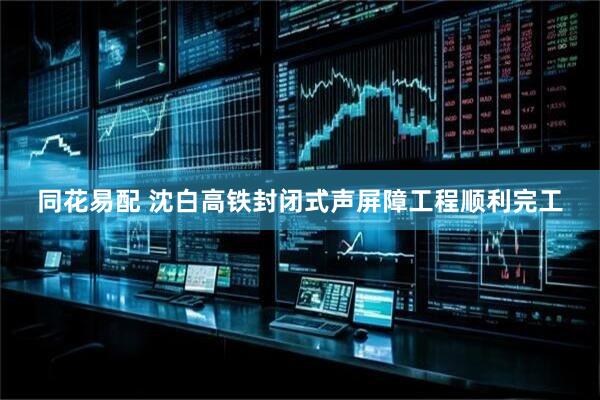 同花易配 沈白高铁封闭式声屏障工程顺利完工