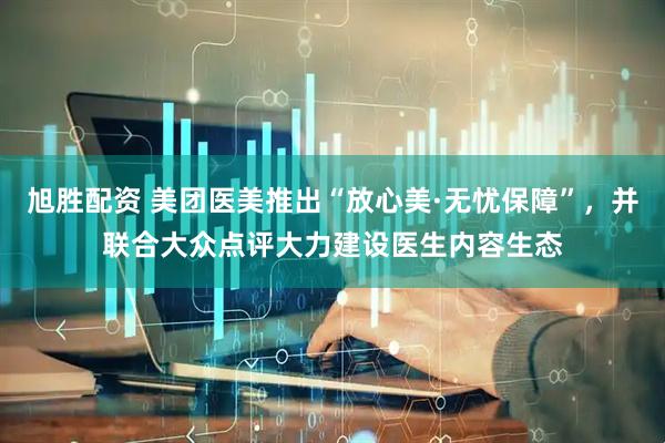 旭胜配资 美团医美推出“放心美·无忧保障”，并联合大众点评大力建设医生内容生态