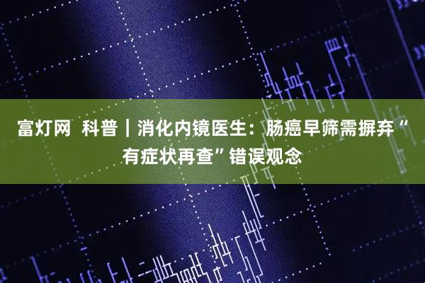 富灯网  科普｜消化内镜医生：肠癌早筛需摒弃“有症状再查”错误观念