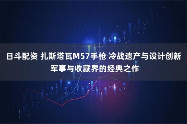 日斗配资 扎斯塔瓦M57手枪 冷战遗产与设计创新 军事与收藏界的经典之作