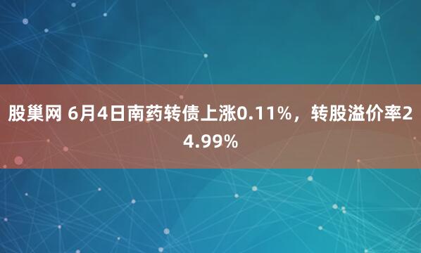 股巢网 6月4日南药转债上涨0.11%，转股溢价率24.99%