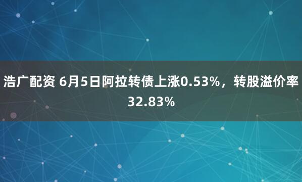 浩广配资 6月5日阿拉转债上涨0.53%，转股溢价率32.83%