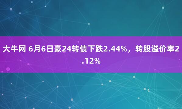 大牛网 6月6日豪24转债下跌2.44%，转股溢价率2.12%