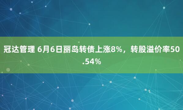 冠达管理 6月6日丽岛转债上涨8%，转股溢价率50.54%