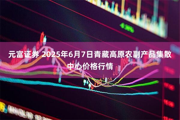 元富证券 2025年6月7日青藏高原农副产品集散中心价格行情