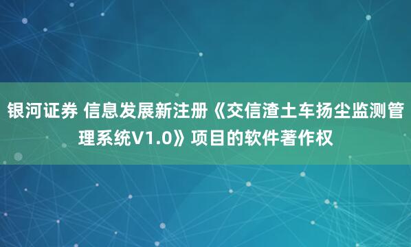 银河证券 信息发展新注册《交信渣土车扬尘监测管理系统V1.0》项目的软件著作权