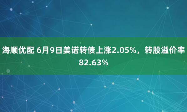 海顺优配 6月9日美诺转债上涨2.05%，转股溢价率82.63%