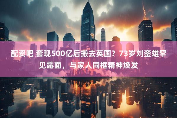 配资吧 套现500亿后搬去英国？73岁刘銮雄罕见露面，与家人同框精神焕发