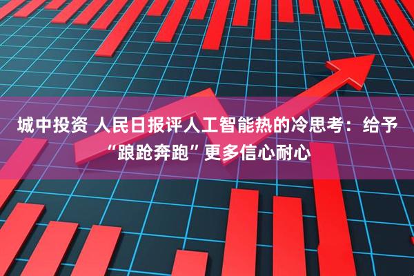 城中投资 人民日报评人工智能热的冷思考：给予“踉跄奔跑”更多信心耐心