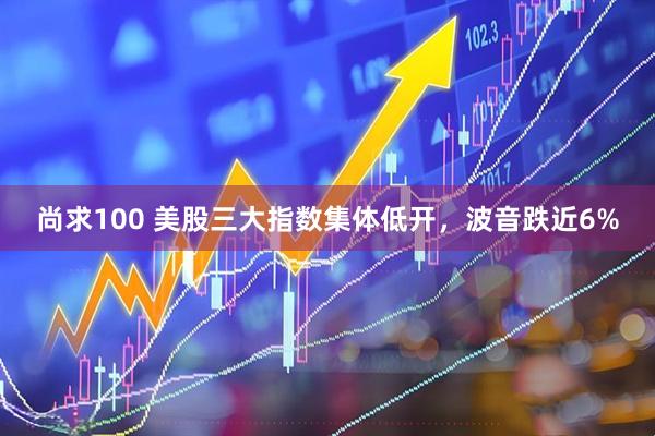 尚求100 美股三大指数集体低开，波音跌近6%