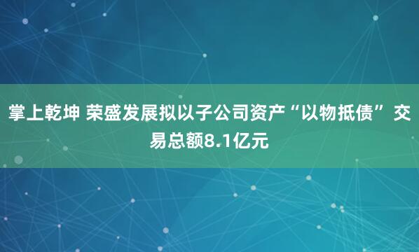 掌上乾坤 荣盛发展拟以子公司资产“以物抵债” 交易总额8.1亿元