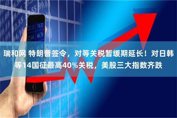 瑞和网 特朗普签令，对等关税暂缓期延长！对日韩等14国征最高40%关税，美股三大指数齐跌