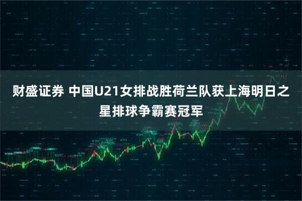 财盛证券 中国U21女排战胜荷兰队获上海明日之星排球争霸赛冠军