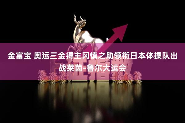 金富宝 奥运三金得主冈慎之助领衔日本体操队出战莱茵-鲁尔大运会