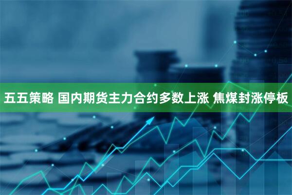 五五策略 国内期货主力合约多数上涨 焦煤封涨停板