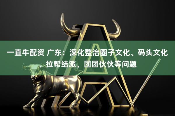 一直牛配资 广东：深化整治圈子文化、码头文化、拉帮结派、团团伙伙等问题