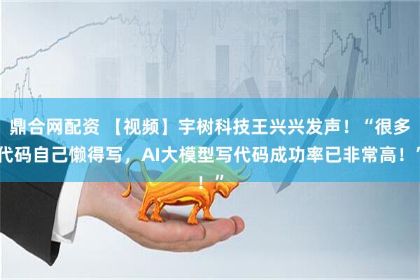 鼎合网配资 【视频】宇树科技王兴兴发声！“很多代码自己懒得写，AI大模型写代码成功率已非常高！”