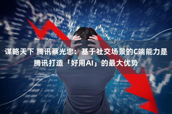 谋略天下 腾讯蔡光忠：基于社交场景的C端能力是腾讯打造「好用AI」的最大优势
