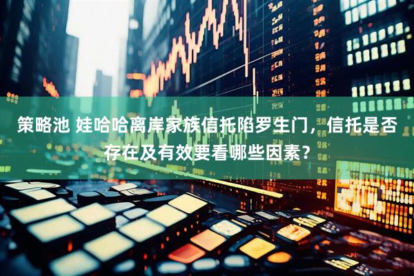 策略池 娃哈哈离岸家族信托陷罗生门，信托是否存在及有效要看哪些因素？