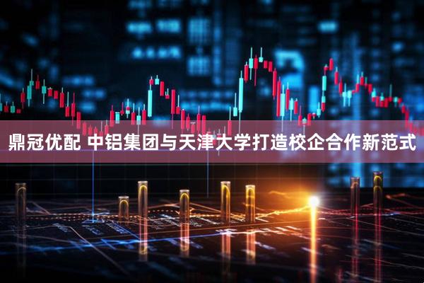 鼎冠优配 中铝集团与天津大学打造校企合作新范式
