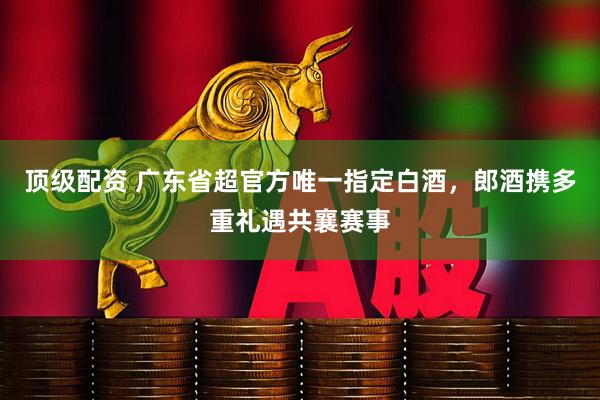 顶级配资 广东省超官方唯一指定白酒，郎酒携多重礼遇共襄赛事
