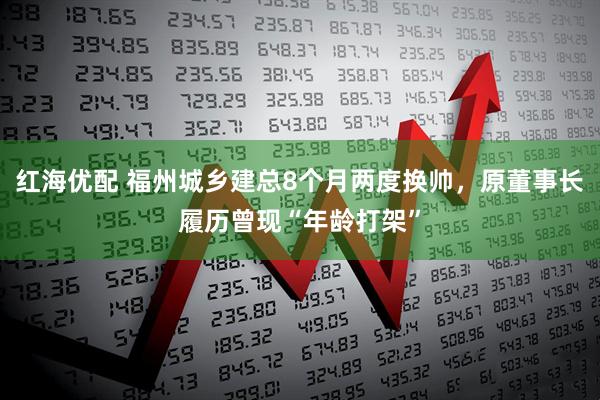 红海优配 福州城乡建总8个月两度换帅，原董事长履历曾现“年龄打架”