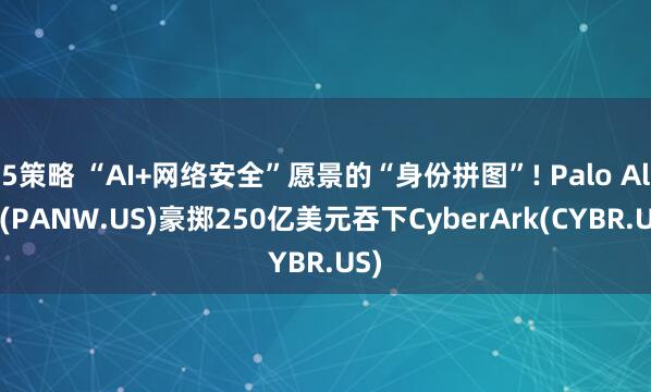 5策略 “AI+网络安全”愿景的“身份拼图”! Palo Alto(PANW.US)豪掷250亿美元吞下CyberArk(CYBR.US)