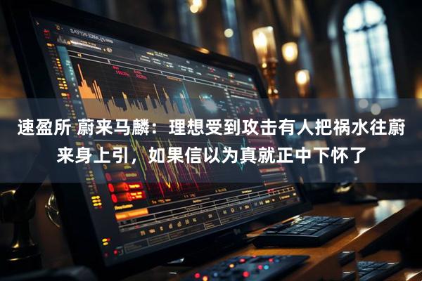 速盈所 蔚来马麟：理想受到攻击有人把祸水往蔚来身上引，如果信以为真就正中下怀了