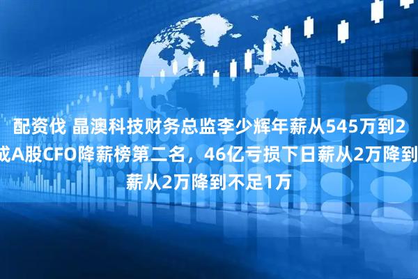 配资伐 晶澳科技财务总监李少辉年薪从545万到238万，成A股CFO降薪榜第二名，46亿亏损下日薪从2万降到不足1万