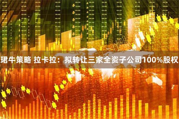 珺牛策略 拉卡拉：拟转让三家全资子公司100%股权