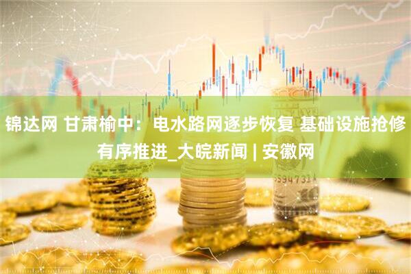 锦达网 甘肃榆中：电水路网逐步恢复 基础设施抢修有序推进_大皖新闻 | 安徽网