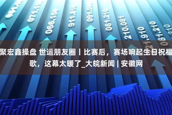 聚宏鑫操盘 世运朋友圈丨比赛后，赛场响起生日祝福歌，这幕太暖了_大皖新闻 | 安徽网