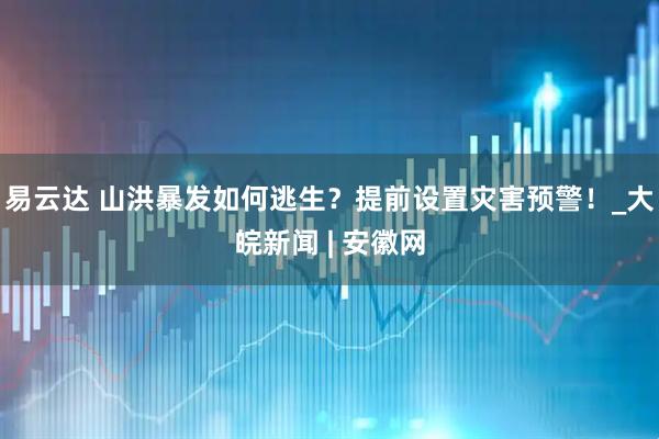 易云达 山洪暴发如何逃生？提前设置灾害预警！_大皖新闻 | 安徽网