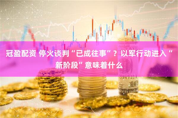 冠盈配资 停火谈判“已成往事”？以军行动进入“新阶段”意味着什么