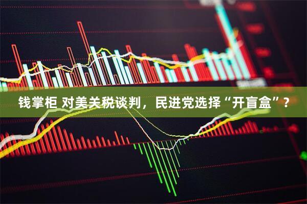 钱掌柜 对美关税谈判，民进党选择“开盲盒”？