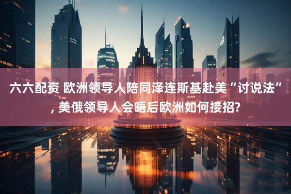 六六配资 欧洲领导人陪同泽连斯基赴美“讨说法”, 美俄领导人会晤后欧洲如何接招?