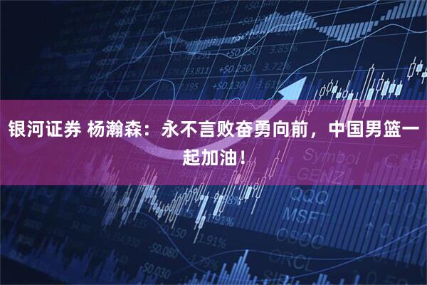 银河证券 杨瀚森：永不言败奋勇向前，中国男篮一起加油！