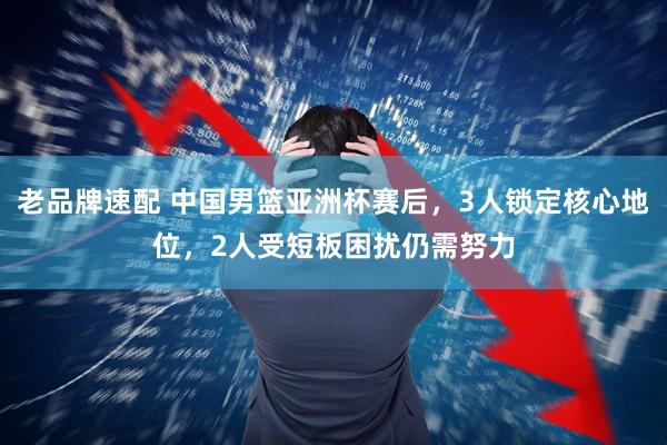 老品牌速配 中国男篮亚洲杯赛后，3人锁定核心地位，2人受短板困扰仍需努力