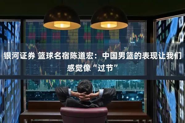 银河证券 篮球名宿陈道宏：中国男篮的表现让我们感觉像“过节”
