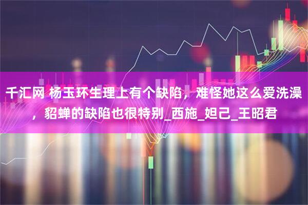 千汇网 杨玉环生理上有个缺陷，难怪她这么爱洗澡，貂蝉的缺陷也很特别_西施_妲己_王昭君