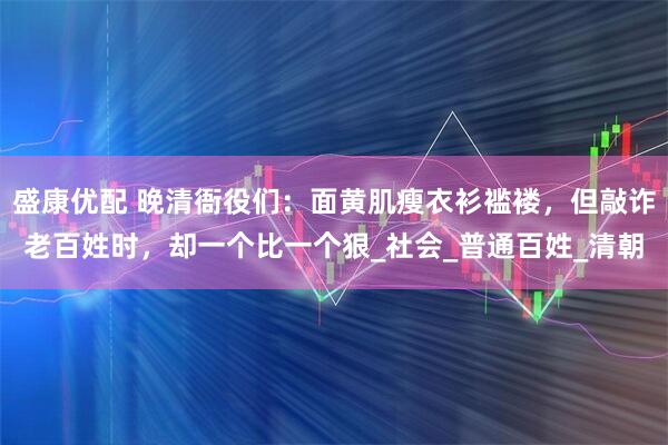 盛康优配 晚清衙役们：面黄肌瘦衣衫褴褛，但敲诈老百姓时，却一个比一个狠_社会_普通百姓_清朝