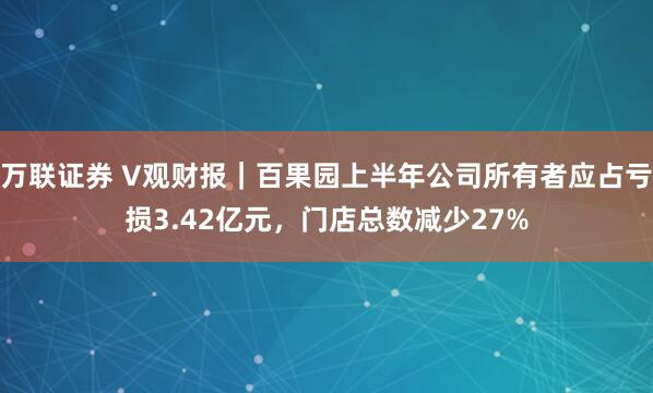 万联证券 V观财报｜百果园上半年公司所有者应占亏损3.42亿元，门店总数减少27%