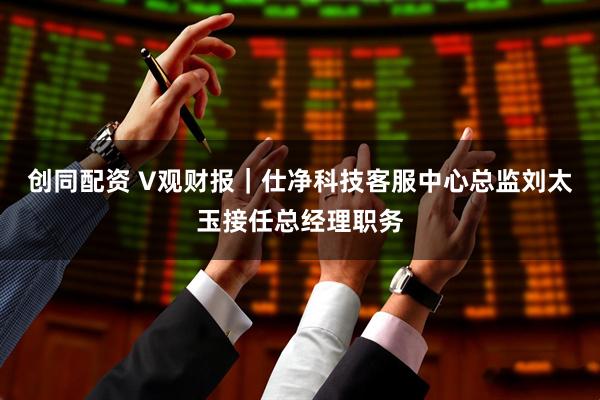 创同配资 V观财报｜仕净科技客服中心总监刘太玉接任总经理职务