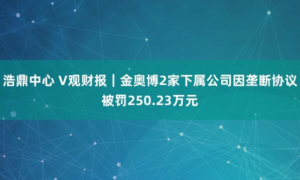 浩鼎中心 V观财报｜金奥博2家下属公司因垄断协议被罚250.23万元