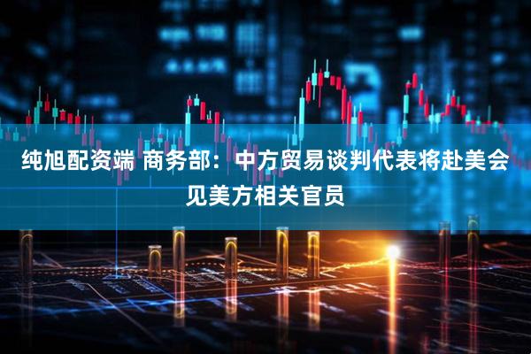 纯旭配资端 商务部：中方贸易谈判代表将赴美会见美方相关官员