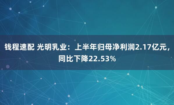 钱程速配 光明乳业：上半年归母净利润2.17亿元，同比下降22.53%