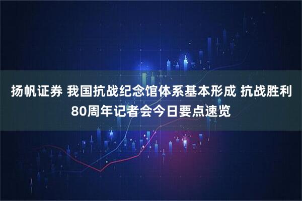扬帆证券 我国抗战纪念馆体系基本形成 抗战胜利80周年记者会今日要点速览